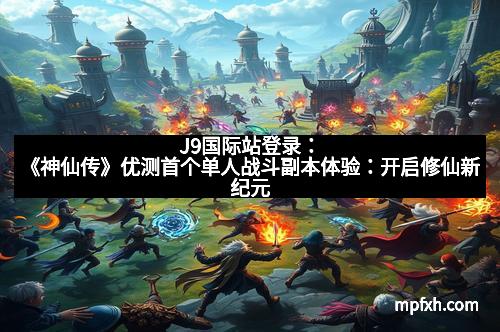 J9国际站登录：《神仙传》优测首个单人战斗副本体验：开启修仙新纪元