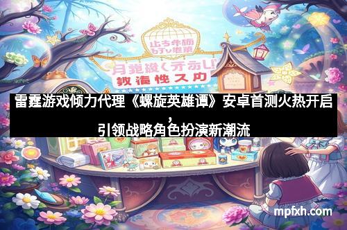 雷霆游戏倾力代理《螺旋英雄谭》安卓首测火热开启，引领战略角色扮演新潮流